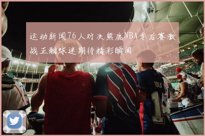 运动新闻76人对决熊鹿NBA季后赛激战正酣球迷期待精彩瞬间