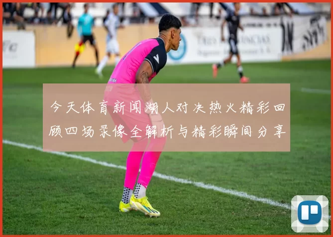 今天体育新闻湖人对决热火精彩回顾四场录像全解析与精彩瞬间分享