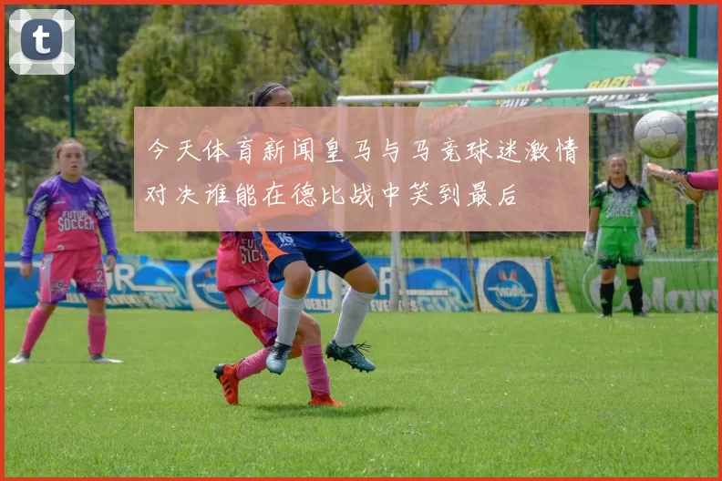 今天体育新闻皇马与马竞球迷激情对决谁能在德比战中笑到最后