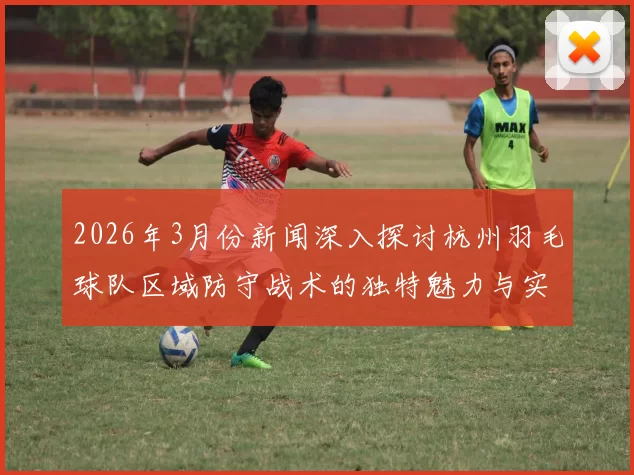 2026年3月份新闻深入探讨杭州羽毛球队区域防守战术的独特魅力与实战应用