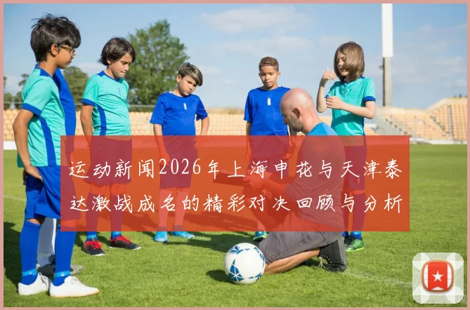 运动新闻2026年上海申花与天津泰达激战成名的精彩对决回顾与分析