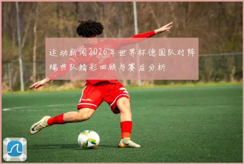 运动新闻2026年世界杯德国队对阵瑞典队精彩回顾与赛后分析