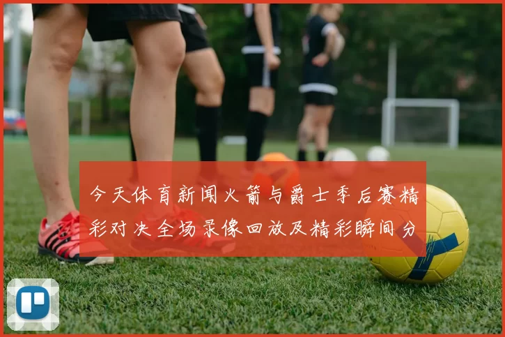 今天体育新闻火箭与爵士季后赛精彩对决全场录像回放及精彩瞬间分析