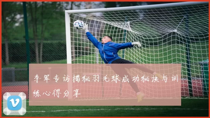 李军专访揭秘羽毛球成功秘诀与训练心得分享