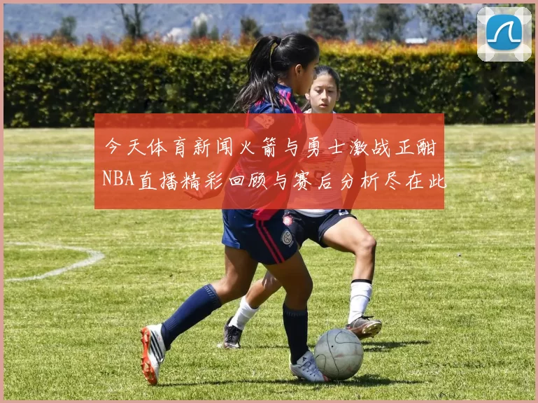 今天体育新闻火箭与勇士激战正酣NBA直播精彩回顾与赛后分析尽在此处